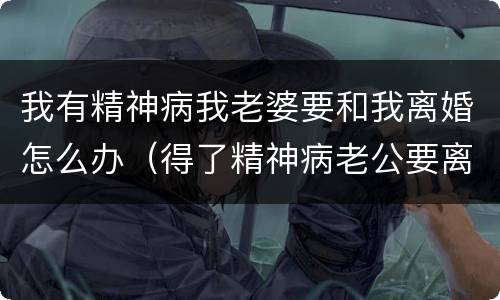 我有精神病我老婆要和我离婚怎么办（得了精神病老公要离婚怎么办）