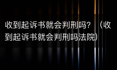 收到起诉书就会判刑吗？（收到起诉书就会判刑吗法院）