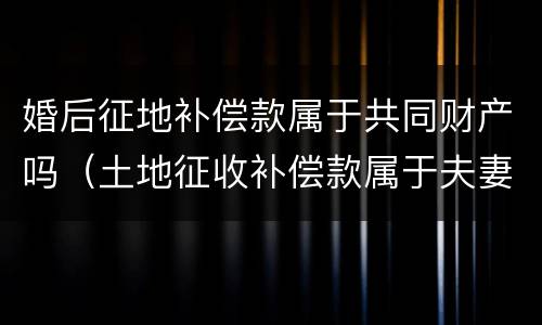 婚后征地补偿款属于共同财产吗（土地征收补偿款属于夫妻共同财产吗）