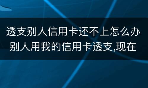 透支别人信用卡还不上怎么办 别人用我的信用卡透支,现在不还怎么办