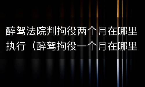 醉驾法院判拘役两个月在哪里执行（醉驾拘役一个月在哪里执行）