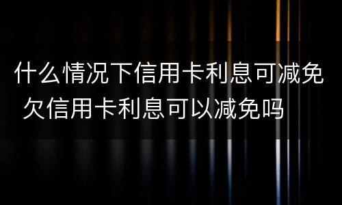 什么情况下信用卡利息可减免 欠信用卡利息可以减免吗