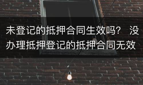 未登记的抵押合同生效吗？ 没办理抵押登记的抵押合同无效吗