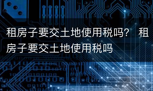 租房子要交土地使用税吗？ 租房子要交土地使用税吗