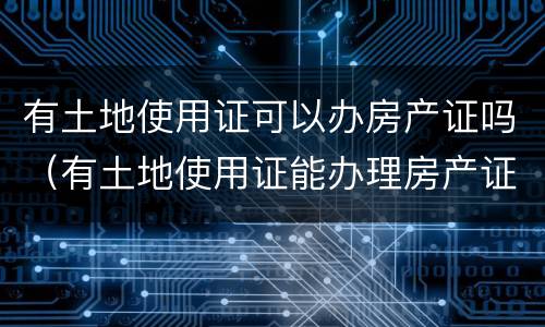 有土地使用证可以办房产证吗（有土地使用证能办理房产证吗）