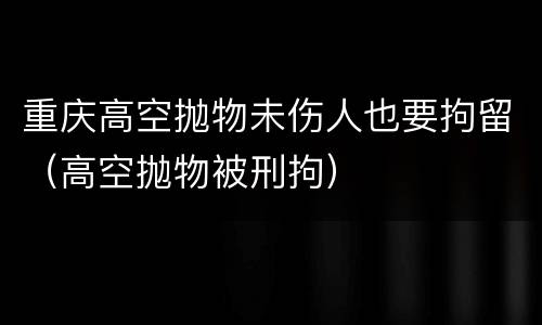 重庆高空抛物未伤人也要拘留（高空抛物被刑拘）