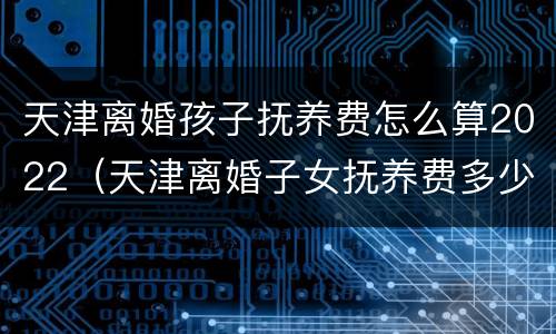 天津离婚孩子抚养费怎么算2022（天津离婚子女抚养费多少）