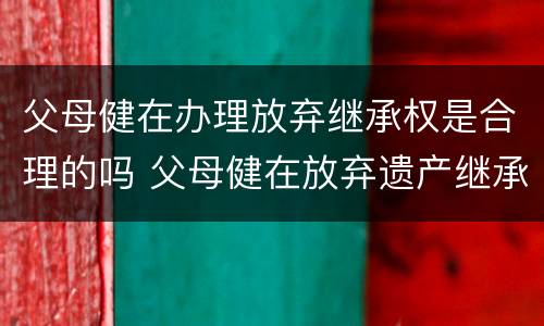 父母健在办理放弃继承权是合理的吗 父母健在放弃遗产继承怎么写