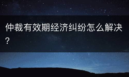 仲裁有效期经济纠纷怎么解决？