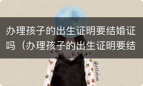 办理孩子的出生证明要结婚证吗（办理孩子的出生证明要结婚证吗需要什么）