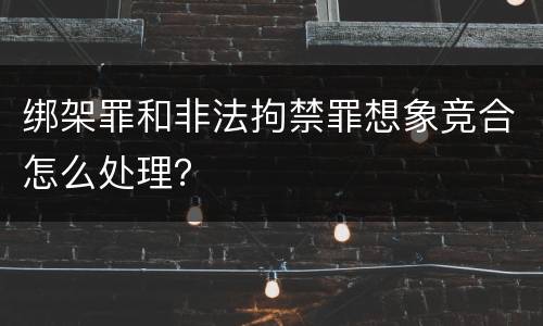 绑架罪和非法拘禁罪想象竞合怎么处理？