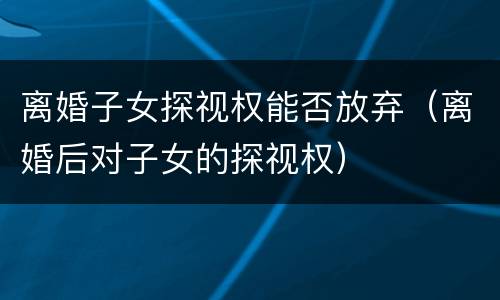 离婚子女探视权能否放弃（离婚后对子女的探视权）