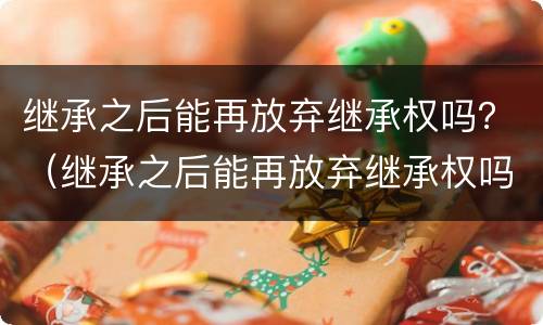 继承之后能再放弃继承权吗？（继承之后能再放弃继承权吗法律）