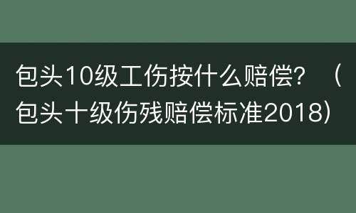 包头10级工伤按什么赔偿？（包头十级伤残赔偿标准2018）