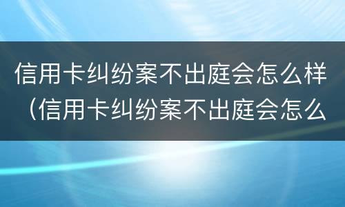 信用卡纠纷案不出庭会怎么样（信用卡纠纷案不出庭会怎么样吗）