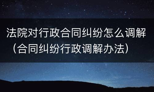 法院对行政合同纠纷怎么调解（合同纠纷行政调解办法）