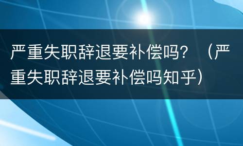 严重失职辞退要补偿吗？（严重失职辞退要补偿吗知乎）