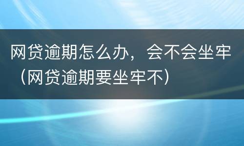 网贷逾期怎么办，会不会坐牢（网贷逾期要坐牢不）