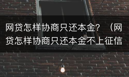 网贷怎样协商只还本金？（网贷怎样协商只还本金不上征信）