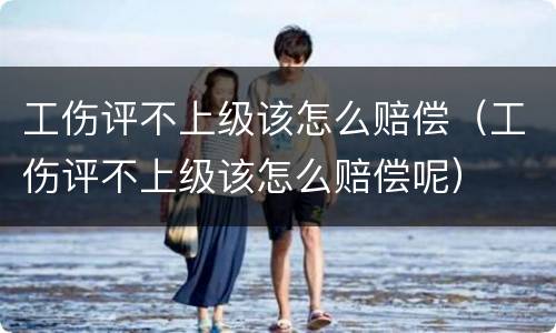 工伤评不上级该怎么赔偿（工伤评不上级该怎么赔偿呢）