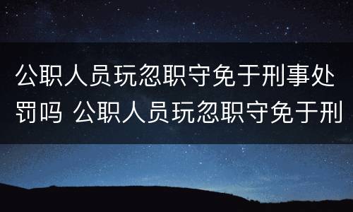 公职人员玩忽职守免于刑事处罚吗 公职人员玩忽职守免于刑事处罚吗