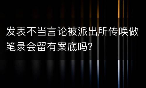 发表不当言论被派出所传唤做笔录会留有案底吗？