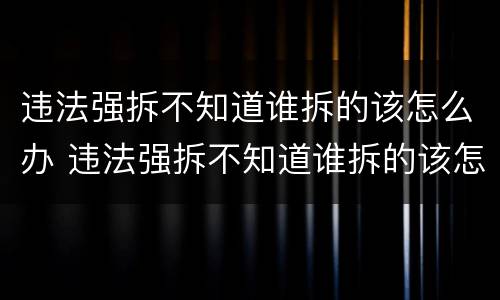 违法强拆不知道谁拆的该怎么办 违法强拆不知道谁拆的该怎么办呢
