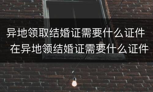 异地领取结婚证需要什么证件 在异地领结婚证需要什么证件