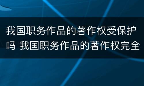 我国职务作品的著作权受保护吗 我国职务作品的著作权完全由作者享有