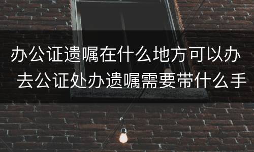 办公证遗嘱在什么地方可以办 去公证处办遗嘱需要带什么手续