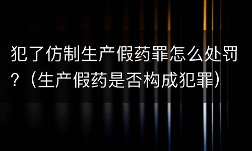 犯了仿制生产假药罪怎么处罚?（生产假药是否构成犯罪）
