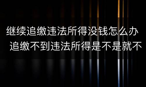 继续追缴违法所得没钱怎么办 追缴不到违法所得是不是就不了了之了