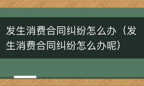 发生消费合同纠纷怎么办（发生消费合同纠纷怎么办呢）