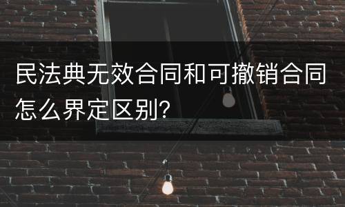民法典无效合同和可撤销合同怎么界定区别？