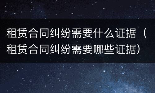 租赁合同纠纷需要什么证据（租赁合同纠纷需要哪些证据）