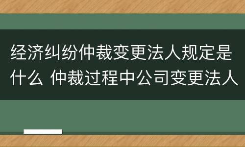 经济纠纷仲裁变更法人规定是什么 仲裁过程中公司变更法人可以吗