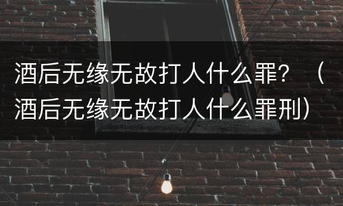 酒后无缘无故打人什么罪？（酒后无缘无故打人什么罪刑）