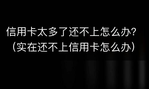信用卡太多了还不上怎么办？（实在还不上信用卡怎么办）