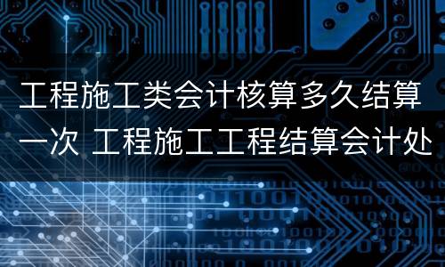 工程施工类会计核算多久结算一次 工程施工工程结算会计处理