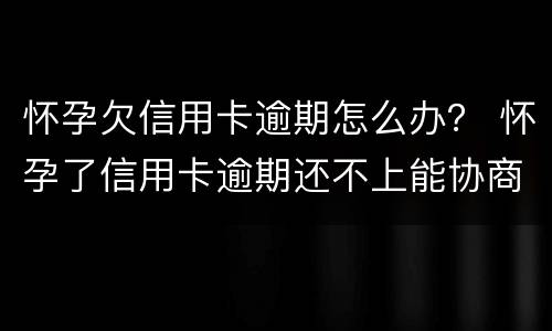 怀孕欠信用卡逾期怎么办？ 怀孕了信用卡逾期还不上能协商吗