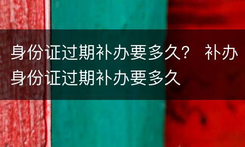 身份证过期补办要多久？ 补办身份证过期补办要多久