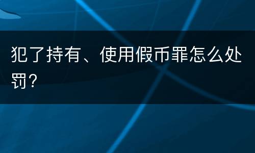 犯了持有、使用假币罪怎么处罚?
