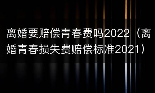 离婚要赔偿青春费吗2022（离婚青春损失费赔偿标准2021）