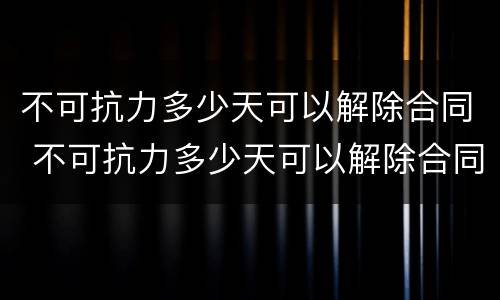 不可抗力多少天可以解除合同 不可抗力多少天可以解除合同赔偿