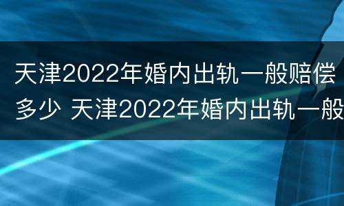 天津2022年婚内出轨一般赔偿多少 天津2022年婚内出轨一般赔偿多少钱