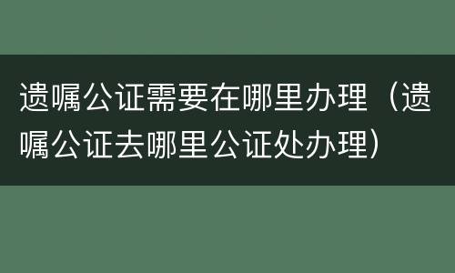 遗嘱公证需要在哪里办理（遗嘱公证去哪里公证处办理）