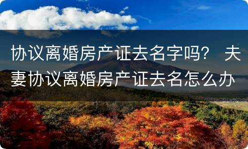 协议离婚房产证去名字吗？ 夫妻协议离婚房产证去名怎么办