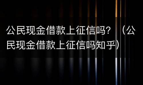 公民现金借款上征信吗？（公民现金借款上征信吗知乎）