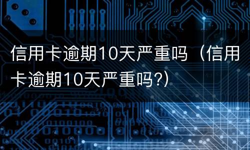 信用卡逾期10天严重吗（信用卡逾期10天严重吗?）