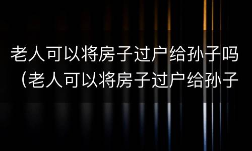 老人可以将房子过户给孙子吗（老人可以将房子过户给孙子吗要交税吗）